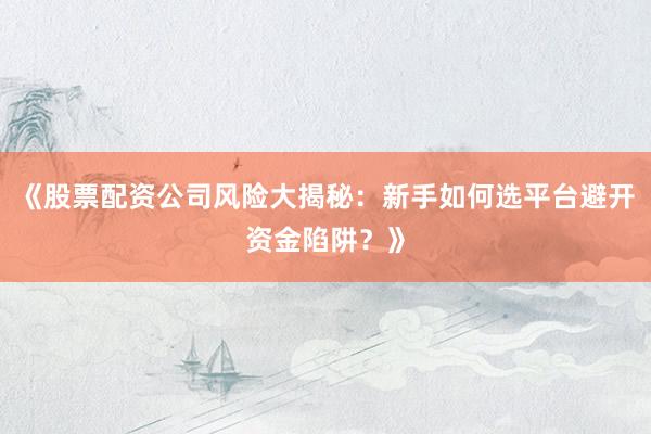 《股票配资公司风险大揭秘：新手如何选平台避开资金陷阱？》