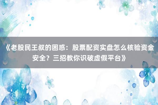 《老股民王叔的困惑：股票配资实盘怎么核验资金安全？三招教你识破虚假平台》