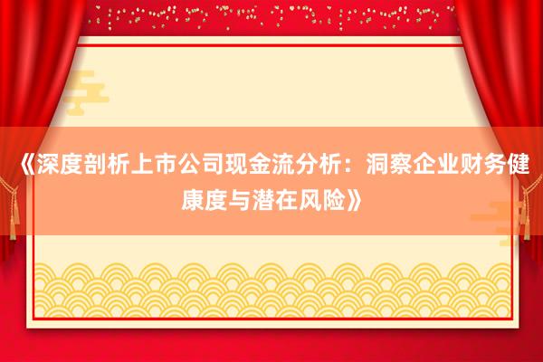《深度剖析上市公司现金流分析：洞察企业财务健康度与潜在风险》