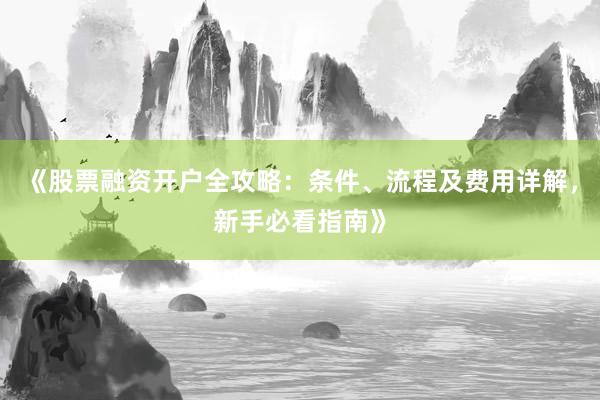 《股票融资开户全攻略：条件、流程及费用详解，新手必看指南》