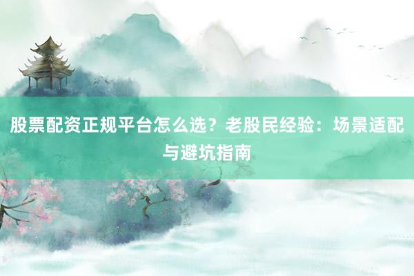 股票配资正规平台怎么选？老股民经验：场景适配与避坑指南