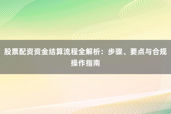 股票配资资金结算流程全解析：步骤、要点与合规操作指南