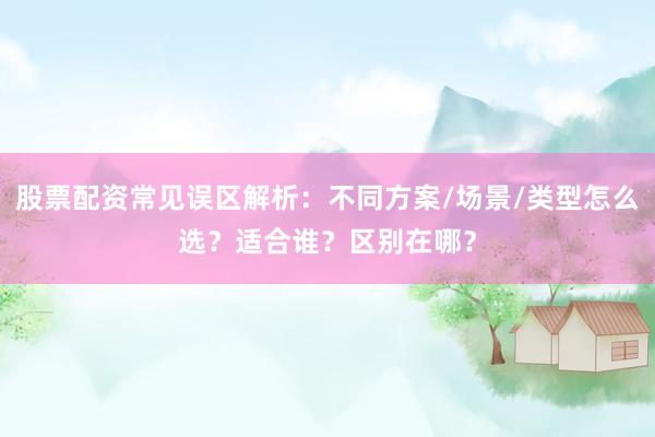 股票配资常见误区解析：不同方案/场景/类型怎么选？适合谁？区别在哪？