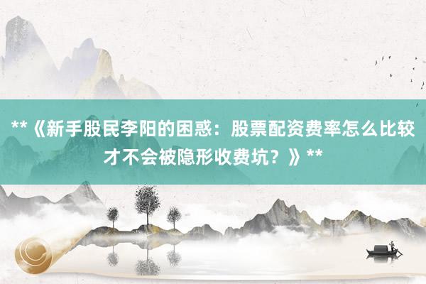 **《新手股民李阳的困惑：股票配资费率怎么比较才不会被隐形收费坑？》**