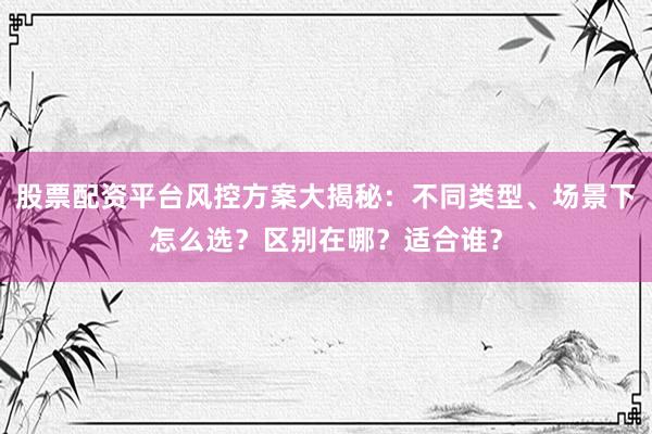 股票配资平台风控方案大揭秘：不同类型、场景下怎么选？区别在哪？适合谁？