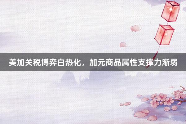 美加关税博弈白热化，加元商品属性支撑力渐弱
