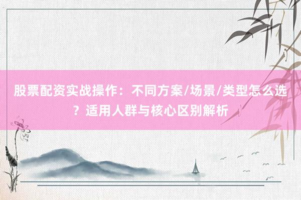 股票配资实战操作：不同方案/场景/类型怎么选？适用人群与核心区别解析