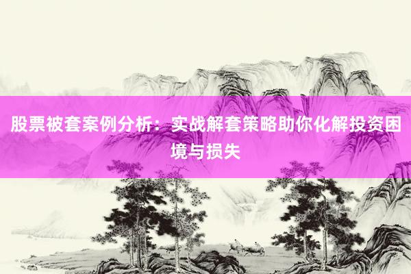 股票被套案例分析：实战解套策略助你化解投资困境与损失