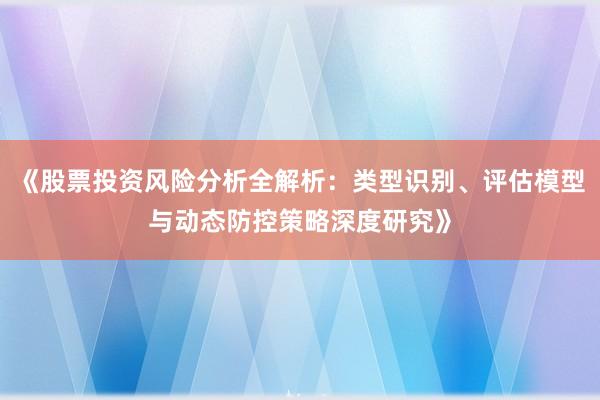 《股票投资风险分析全解析：类型识别、评估模型与动态防控策略深度研究》