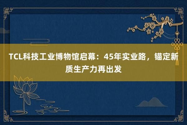 TCL科技工业博物馆启幕：45年实业路，锚定新质生产力再出发
