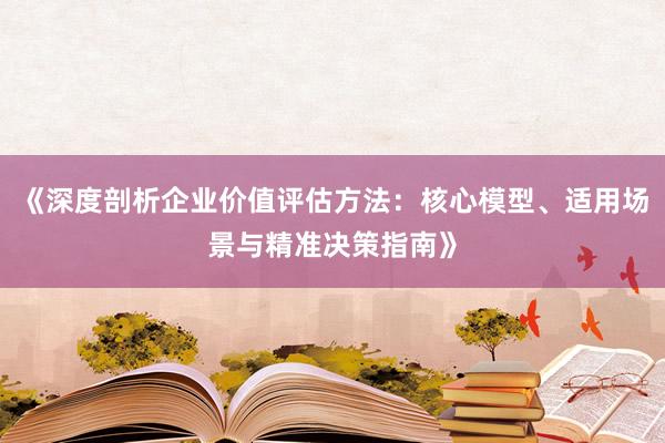 《深度剖析企业价值评估方法：核心模型、适用场景与精准决策指南》