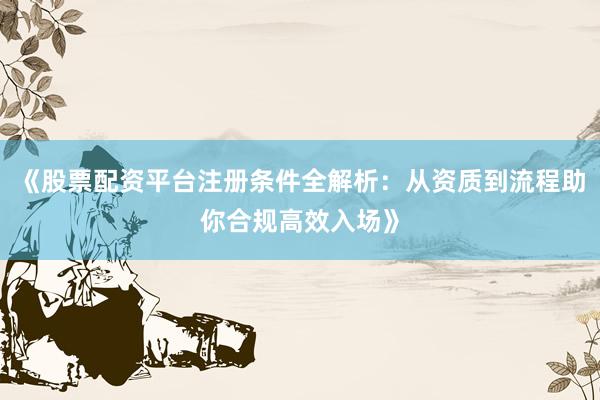 《股票配资平台注册条件全解析：从资质到流程助你合规高效入场》