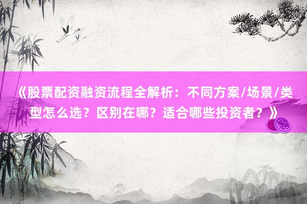 《股票配资融资流程全解析：不同方案/场景/类型怎么选？区别在哪？适合哪些投资者？》