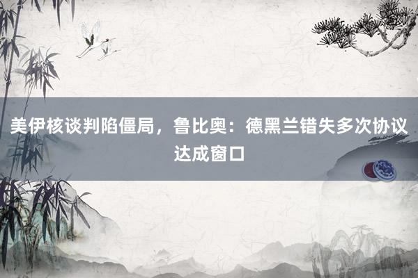 美伊核谈判陷僵局，鲁比奥：德黑兰错失多次协议达成窗口