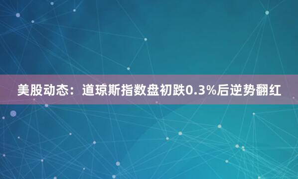 美股动态：道琼斯指数盘初跌0.3%后逆势翻红