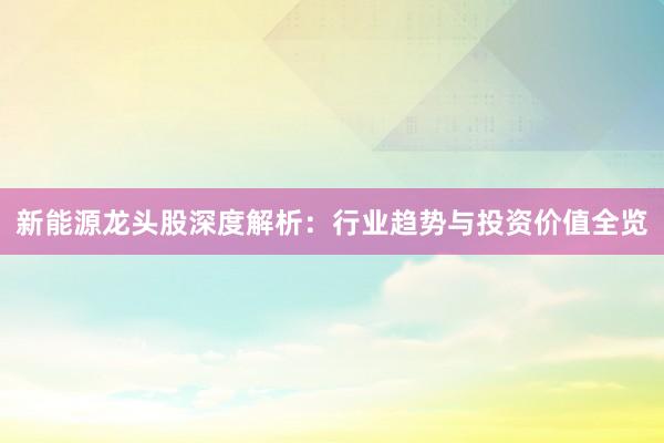 新能源龙头股深度解析：行业趋势与投资价值全览