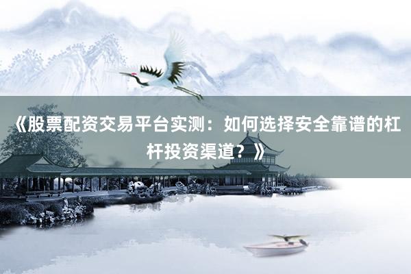 《股票配资交易平台实测：如何选择安全靠谱的杠杆投资渠道？》