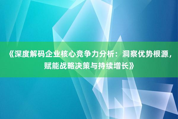 《深度解码企业核心竞争力分析：洞察优势根源，赋能战略决策与持续增长》