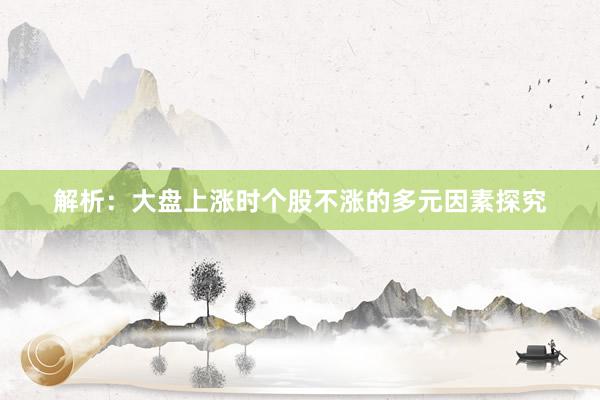 解析：大盘上涨时个股不涨的多元因素探究