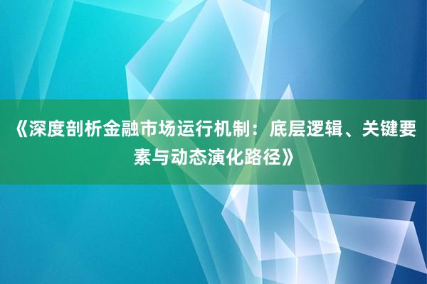 《深度剖析金融市场运行机制：底层逻辑、关键要素与动态演化路径》
