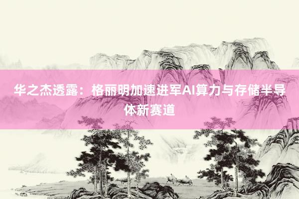 华之杰透露：格丽明加速进军AI算力与存储半导体新赛道
