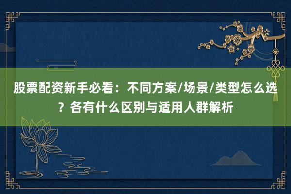 股票配资新手必看：不同方案/场景/类型怎么选？各有什么区别与适用人群解析