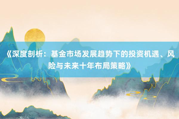 《深度剖析：基金市场发展趋势下的投资机遇、风险与未来十年布局策略》