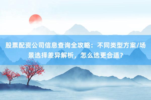 股票配资公司信息查询全攻略：不同类型方案/场景选择差异解析，怎么选更合适？