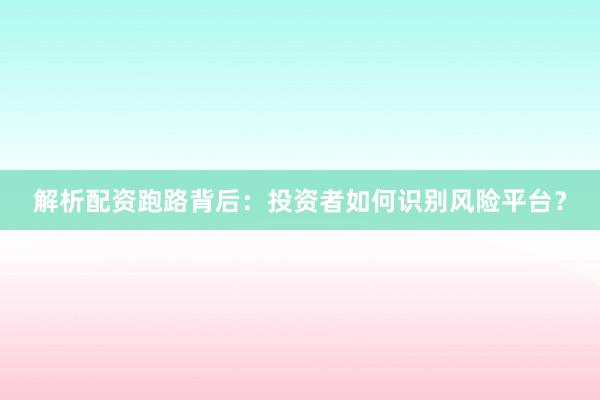 解析配资跑路背后：投资者如何识别风险平台？