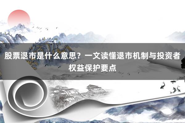 股票退市是什么意思？一文读懂退市机制与投资者权益保护要点
