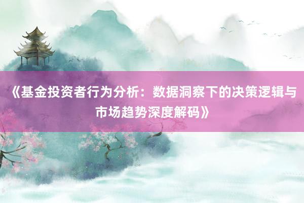 《基金投资者行为分析：数据洞察下的决策逻辑与市场趋势深度解码》