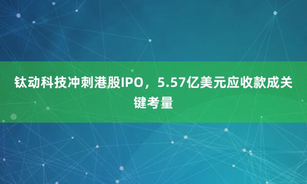 钛动科技冲刺港股IPO，5.57亿美元应收款成关键考量