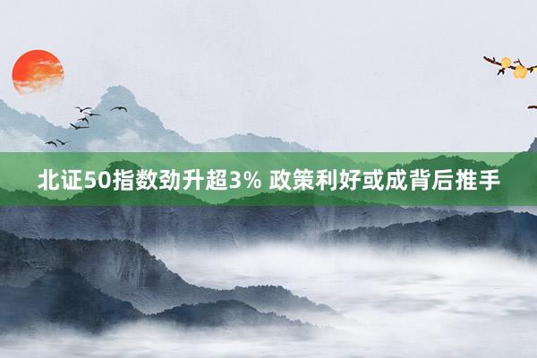北证50指数劲升超3% 政策利好或成背后推手