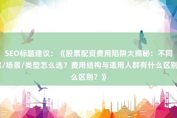 SEO标题建议：《股票配资费用陷阱大揭秘：不同方案/场景/类型怎么选？费用结构与适用人群有什么区别？》