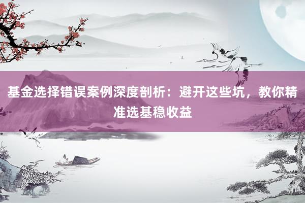 基金选择错误案例深度剖析：避开这些坑，教你精准选基稳收益