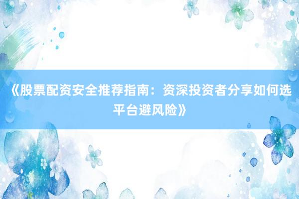 《股票配资安全推荐指南：资深投资者分享如何选平台避风险》