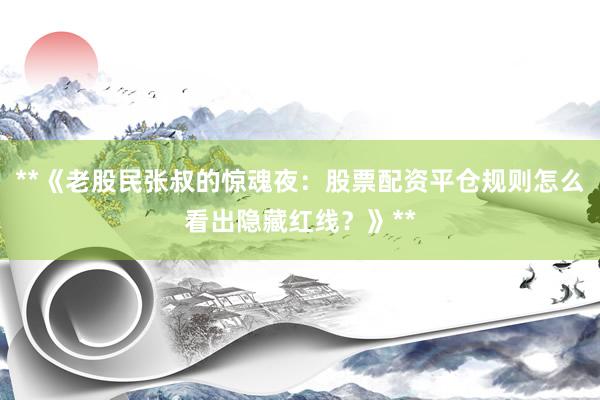 **《老股民张叔的惊魂夜：股票配资平仓规则怎么看出隐藏红线？》**