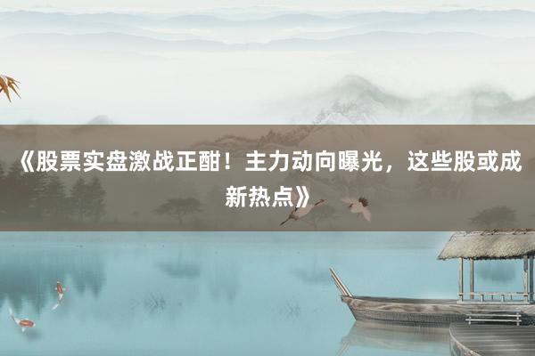 《股票实盘激战正酣！主力动向曝光，这些股或成新热点》