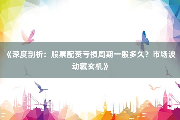 《深度剖析:股票配资亏损周期一般多久?市场波动藏玄机》