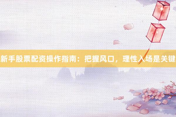 新手股票配资操作指南：把握风口，理性入场是关键